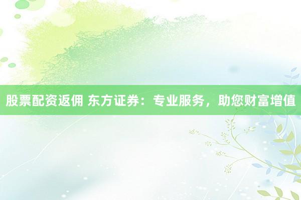 股票配资返佣 东方证券：专业服务，助您财富增值