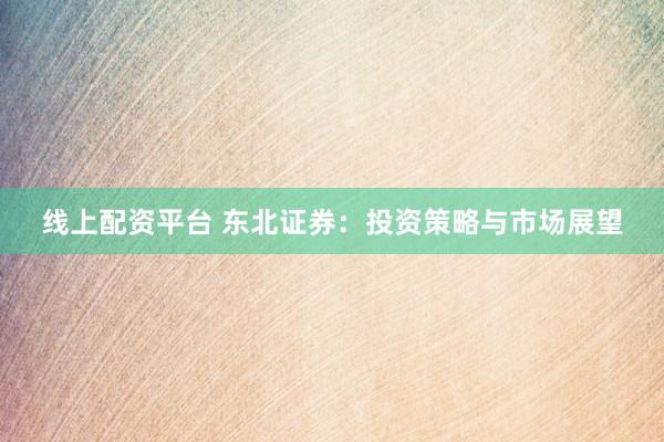 线上配资平台 东北证券：投资策略与市场展望