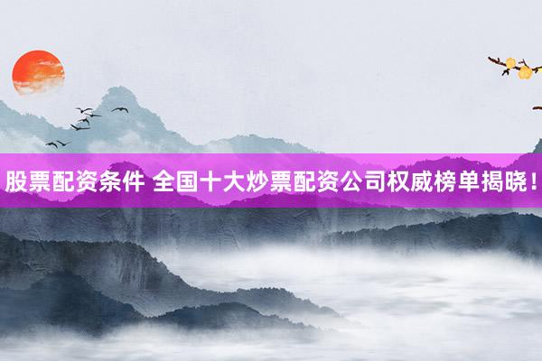 股票配资条件 全国十大炒票配资公司权威榜单揭晓！