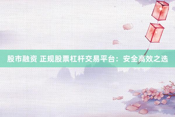 股市融资 正规股票杠杆交易平台：安全高效之选