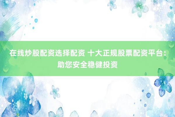 在线炒股配资选择配资 十大正规股票配资平台：助您安全稳健投资