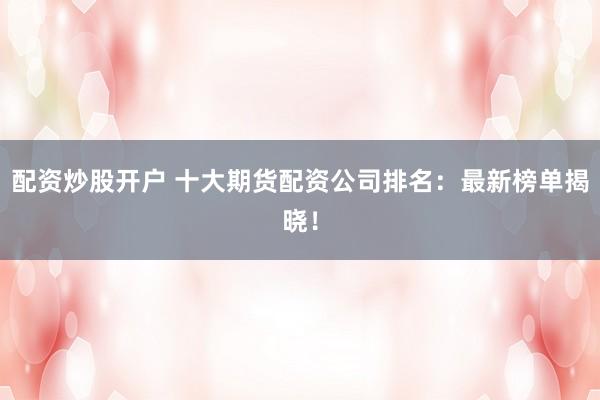 配资炒股开户 十大期货配资公司排名：最新榜单揭晓！