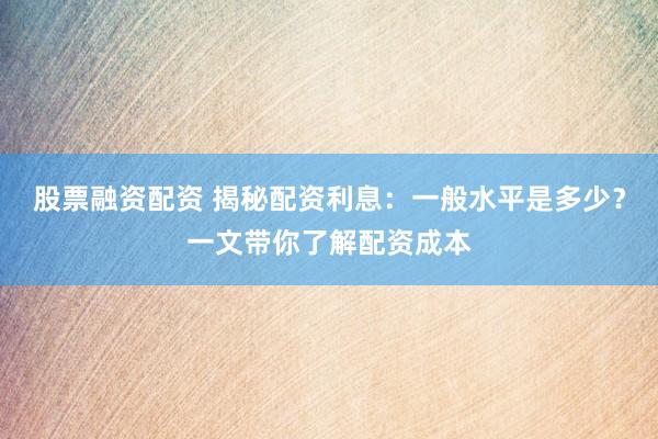 股票融资配资 揭秘配资利息：一般水平是多少？一文带你了解配资成本