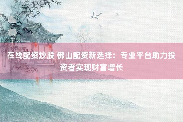 在线配资炒股 佛山配资新选择：专业平台助力投资者实现财富增长