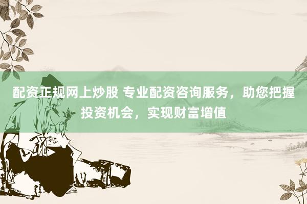 配资正规网上炒股 专业配资咨询服务，助您把握投资机会，实现财富增值
