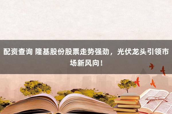 配资查询 隆基股份股票走势强劲，光伏龙头引领市场新风向！