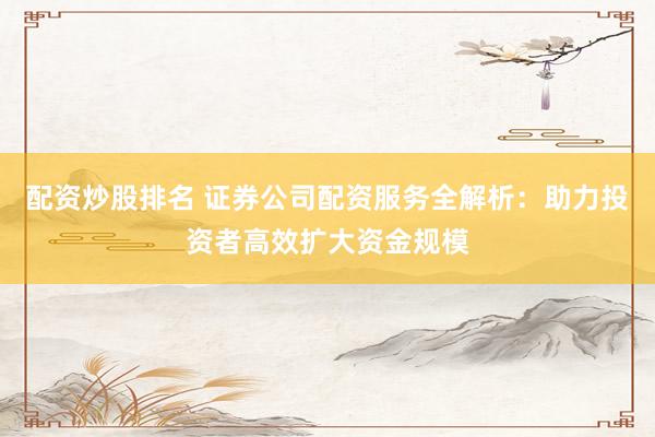 配资炒股排名 证券公司配资服务全解析：助力投资者高效扩大资金规模
