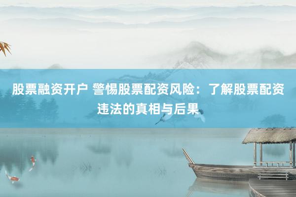 股票融资开户 警惕股票配资风险：了解股票配资违法的真相与后果