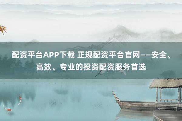 配资平台APP下载 正规配资平台官网——安全、高效、专业的投资配资服务首选