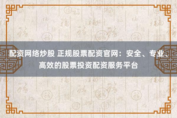 配资网络炒股 正规股票配资官网：安全、专业、高效的股票投资配资服务平台