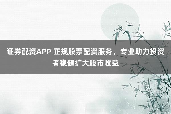 证券配资APP 正规股票配资服务，专业助力投资者稳健扩大股市收益