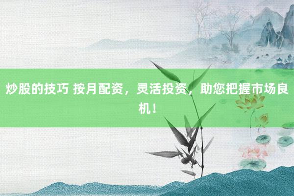 炒股的技巧 按月配资，灵活投资，助您把握市场良机！