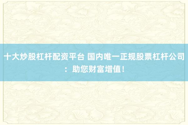 十大炒股杠杆配资平台 国内唯一正规股票杠杆公司：助您财富增值！