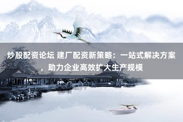 炒股配资论坛 建厂配资新策略：一站式解决方案，助力企业高效扩大生产规模