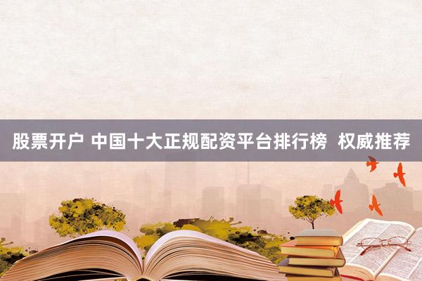 股票开户 中国十大正规配资平台排行榜  权威推荐