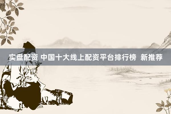 实盘配资 中国十大线上配资平台排行榜  新推荐