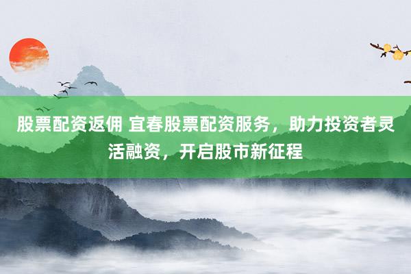 股票配资返佣 宜春股票配资服务，助力投资者灵活融资，开启股市新征程