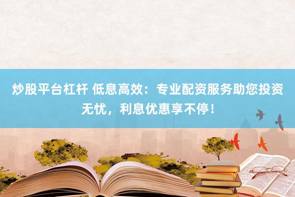 炒股平台杠杆 低息高效：专业配资服务助您投资无忧，利息优惠享不停！