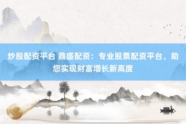 炒股配资平台 鼎盛配资：专业股票配资平台，助您实现财富增长新高度