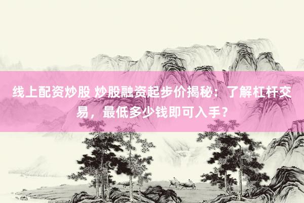 线上配资炒股 炒股融资起步价揭秘：了解杠杆交易，最低多少钱即可入手？