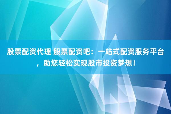 股票配资代理 股票配资吧：一站式配资服务平台，助您轻松实现股市投资梦想！