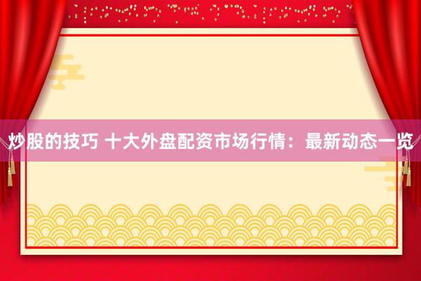 炒股的技巧 十大外盘配资市场行情:最新动态一览