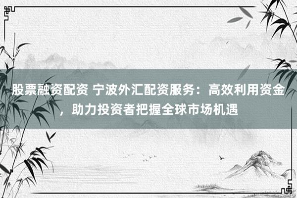 股票融资配资 宁波外汇配资服务:高效利用资金,助力投资者把握全球市场机遇