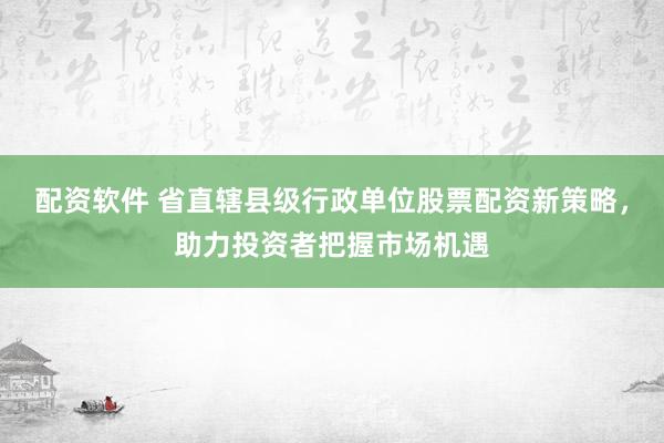 配资软件 省直辖县级行政单位股票配资新策略,助力投资者把握市场机遇