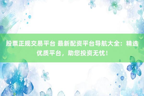 股票正规交易平台 最新配资平台导航大全:精选优质平台,助您投资无忧!
