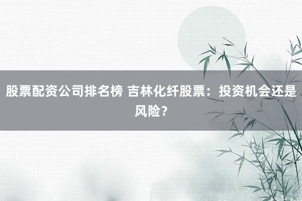 股票配资公司排名榜 吉林化纤股票：投资机会还是风险？