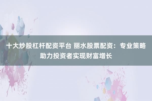 十大炒股杠杆配资平台 丽水股票配资：专业策略助力投资者实现财富增长