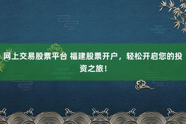 网上交易股票平台 福建股票开户，轻松开启您的投资之旅！