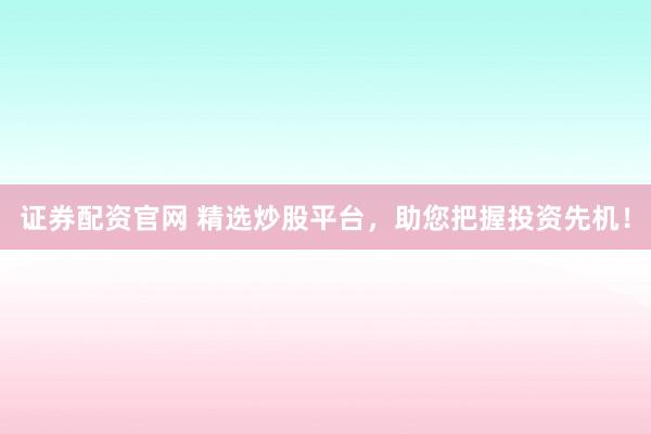 证券配资官网 精选炒股平台，助您把握投资先机！