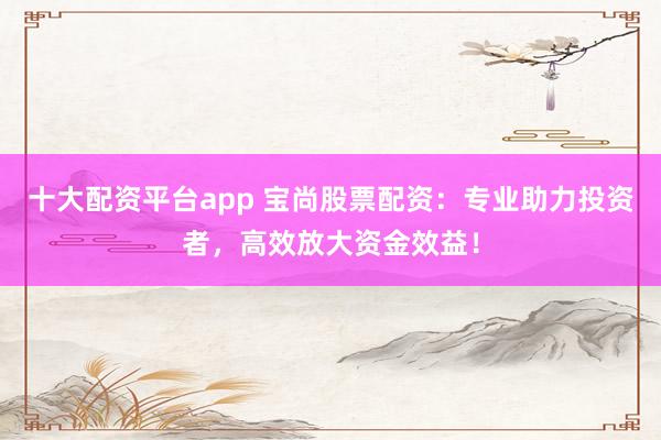 十大配资平台app 宝尚股票配资：专业助力投资者，高效放大资金效益！