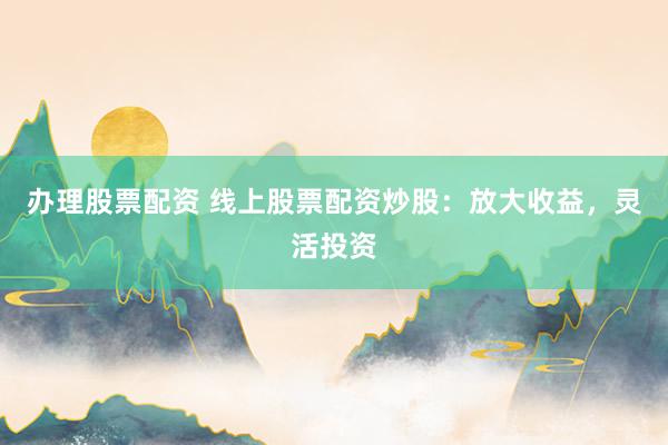 办理股票配资 线上股票配资炒股：放大收益，灵活投资