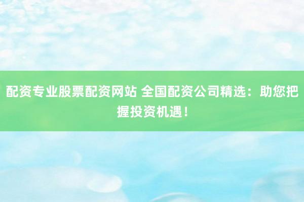配资专业股票配资网站 全国配资公司精选:助您把握投资机遇!