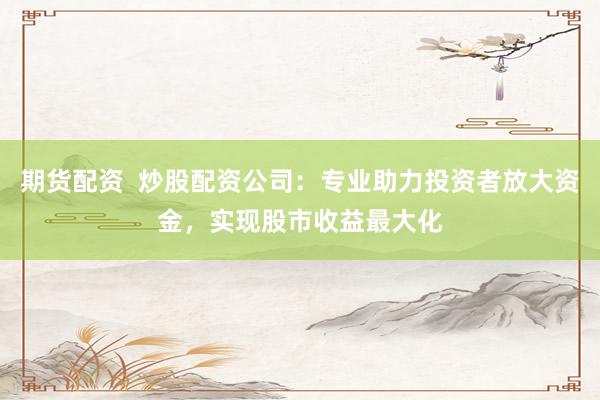 期货配资 炒股配资公司:专业助力投资者放大资金,实现股市收益最大化