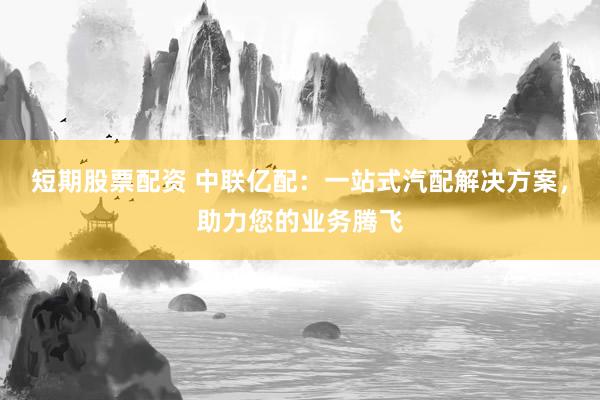 短期股票配资 中联亿配：一站式汽配解决方案，助力您的业务腾飞