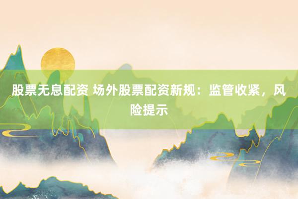 股票无息配资 场外股票配资新规：监管收紧，风险提示