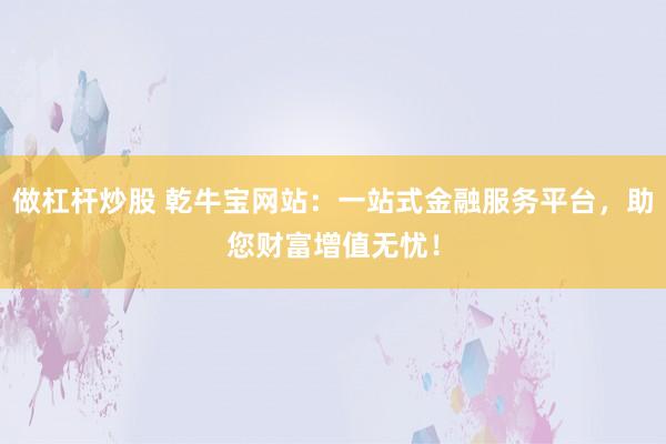 做杠杆炒股 乾牛宝网站:一站式金融服务平台,助您财富增值无忧!