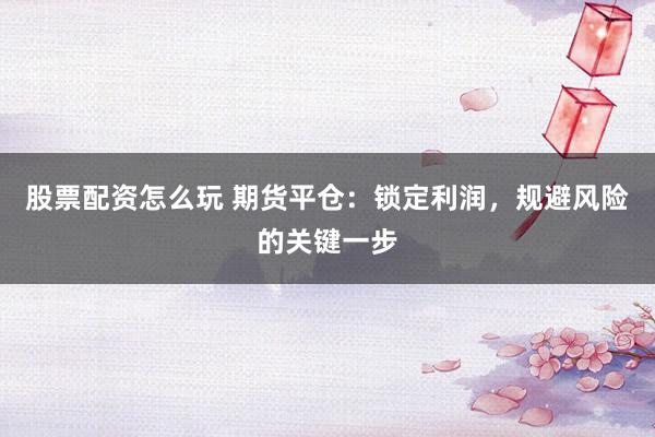 股票配资怎么玩 期货平仓：锁定利润，规避风险的关键一步