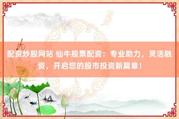配资炒股网站 仙牛股票配资:专业助力,灵活融资,开启您的股市投资新篇章!