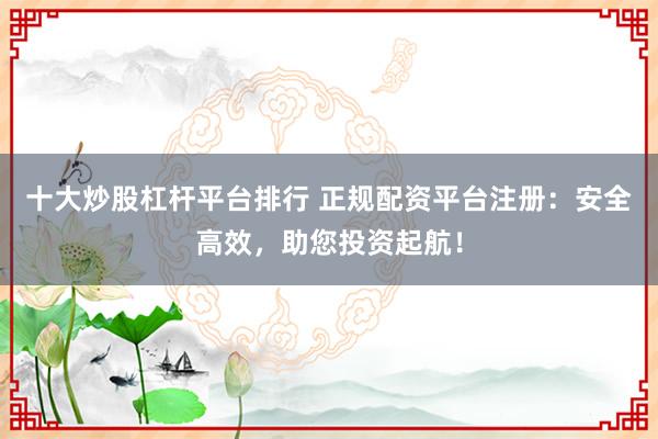 十大炒股杠杆平台排行 正规配资平台注册:安全高效,助您投资起航!