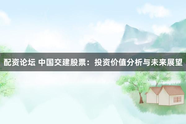 配资论坛 中国交建股票：投资价值分析与未来展望