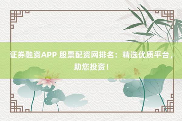 证券融资APP 股票配资网排名：精选优质平台，助您投资！