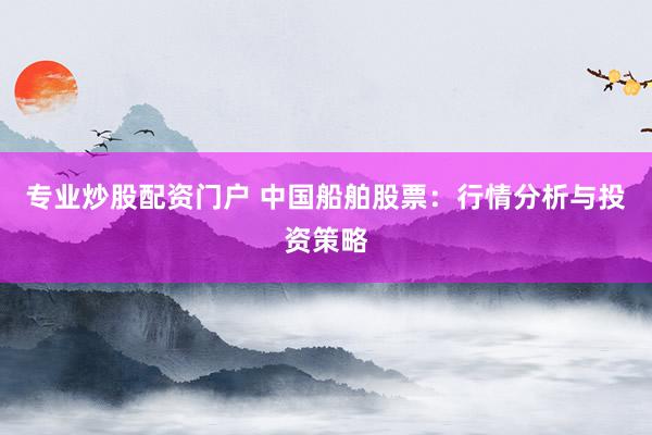 专业炒股配资门户 中国船舶股票：行情分析与投资策略