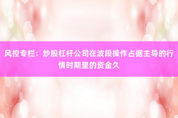 风控专栏：炒股杠杆公司在波段操作占据主导的行情时期里的资金久