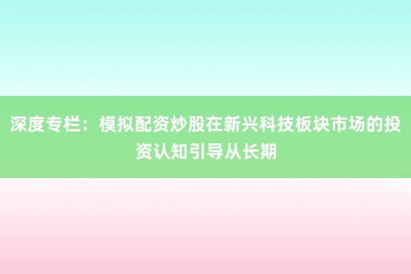 深度专栏：模拟配资炒股在新兴科技板块市场的投资认知引导从长期