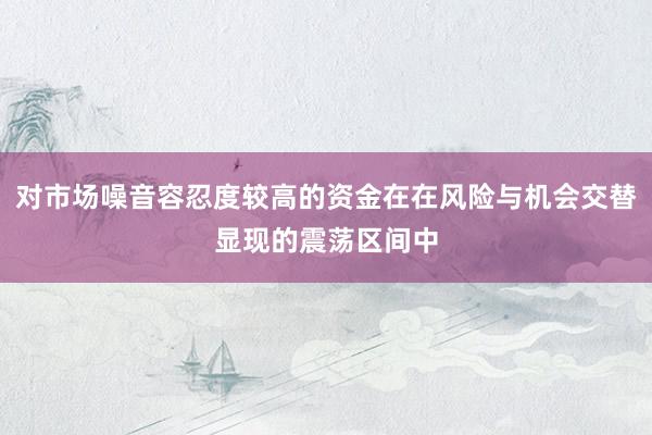 对市场噪音容忍度较高的资金在在风险与机会交替显现的震荡区间中