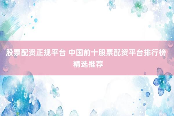 股票配资正规平台 中国前十股票配资平台排行榜  精选推荐